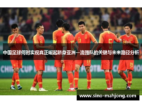 中国足球何时实现真正崛起跻身亚洲一流强队的关键与未来路径分析 中国足球何时实现真正崛起跻身亚洲一流强队的关键与未来路径分析