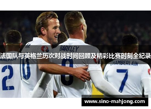 法国队与英格兰历次对战时间回顾及精彩比赛时刻全纪录 法国队与英格兰历次对战时间回顾及精彩比赛时刻全纪录