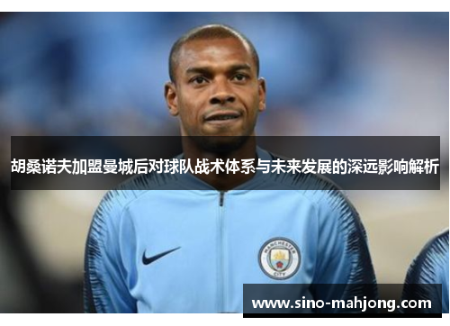 胡桑诺夫加盟曼城后对球队战术体系与未来发展的深远影响解析
