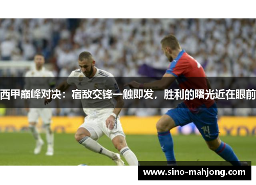西甲巅峰对决：宿敌交锋一触即发，胜利的曙光近在眼前