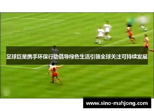 足球巨星携手环保行动倡导绿色生活引领全球关注可持续发展 足球巨星携手环保行动倡导绿色生活引领全球关注可持续发展