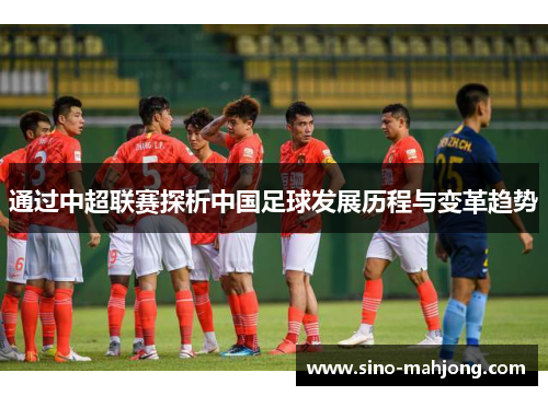 通过中超联赛探析中国足球发展历程与变革趋势 通过中超联赛探析中国足球发展历程与变革趋势