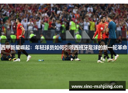 西甲新星崛起:年轻球员如何引领西班牙足球的新一轮革命 西甲新星崛起:年轻球员如何引领西班牙足球的新一轮革命