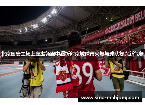 北京国安主场上座率领跑中超折射京城球市火爆与球队复兴新气象