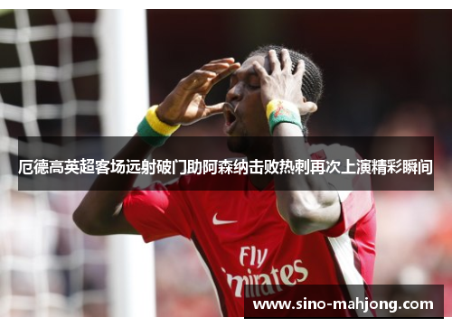 厄德高英超客场远射破门助阿森纳击败热刺再次上演精彩瞬间 厄德高英超客场远射破门助阿森纳击败热刺再次上演精彩瞬间